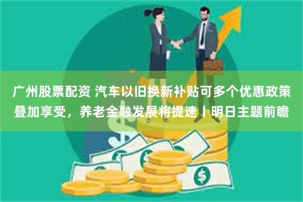 广州股票配资 汽车以旧换新补贴可多个优惠政策叠加享受，养老金融发展将提速丨明日主题前瞻