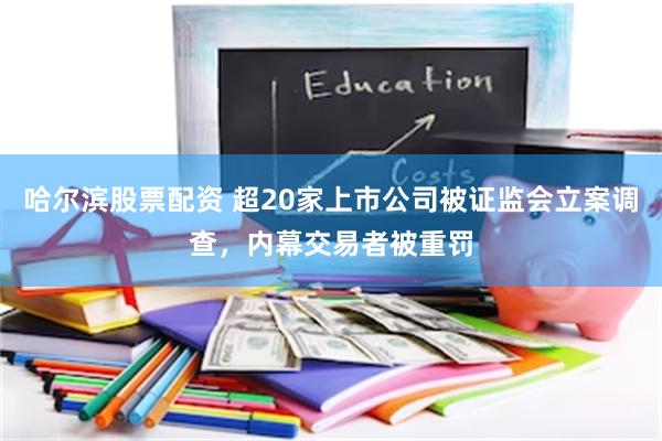 哈尔滨股票配资 超20家上市公司被证监会立案调查，内幕交易者被重罚