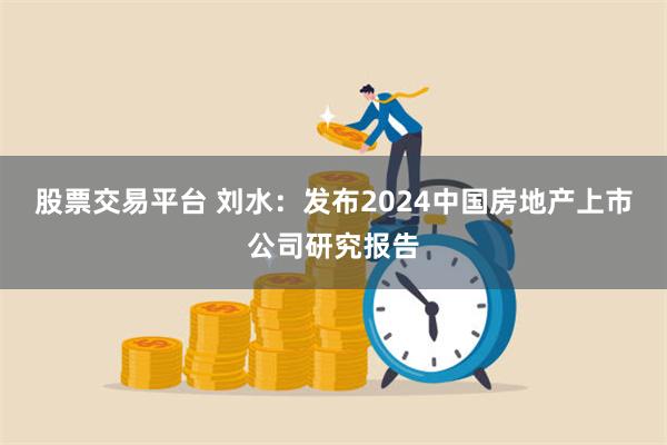 股票交易平台 刘水：发布2024中国房地产上市公司研究报告