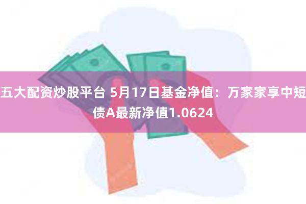 五大配资炒股平台 5月17日基金净值：万家家享中短债A最新净值1.0624