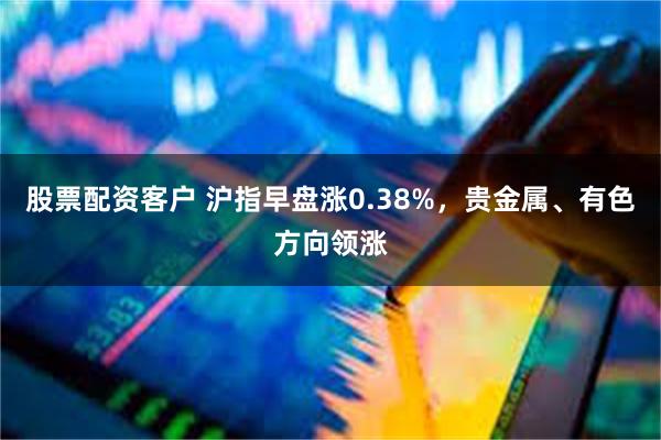 股票配资客户 沪指早盘涨0.38%，贵金属、有色方向领涨