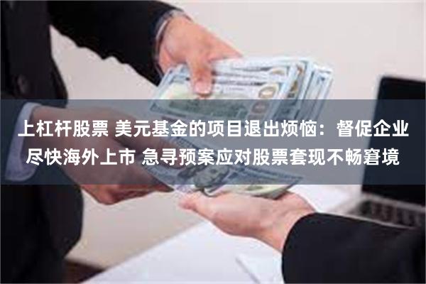 上杠杆股票 美元基金的项目退出烦恼：督促企业尽快海外上市 急寻预案应对股票套现不畅窘境