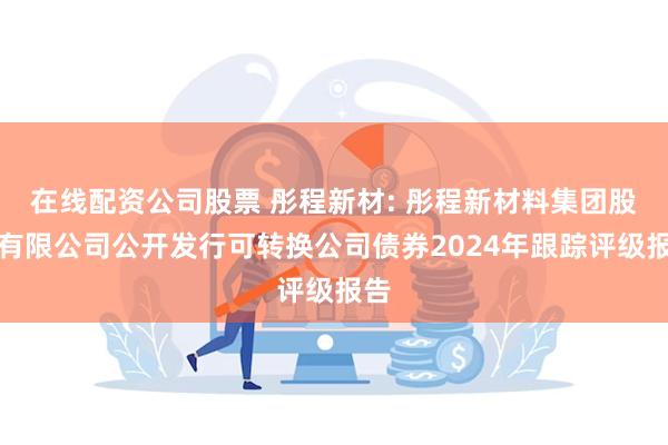 在线配资公司股票 彤程新材: 彤程新材料集团股份有限公司公开发行可转换公司债券2024年跟踪评级报告