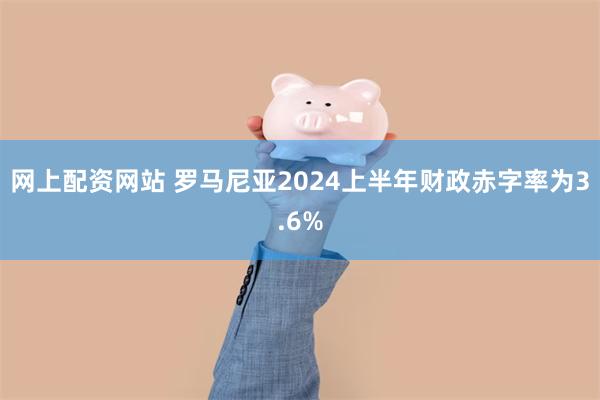 网上配资网站 罗马尼亚2024上半年财政赤字率为3.6%