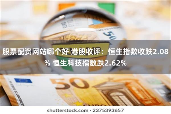 股票配资网站哪个好 港股收评：恒生指数收跌2.08% 恒生科技指数跌2.62%