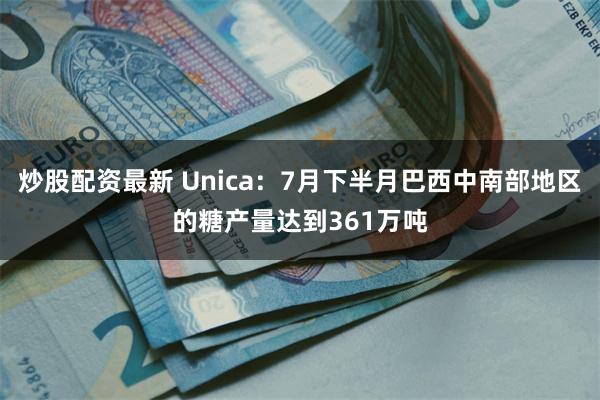 炒股配资最新 Unica：7月下半月巴西中南部地区的糖产量达到361万吨