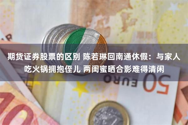 期货证券股票的区别 陈若琳回南通休假：与家人吃火锅拥抱侄儿 两闺蜜晒合影难得清闲