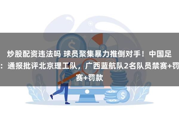 炒股配资违法吗 球员聚集暴力推倒对手！中国足协：通报批评北京理工队，广西蓝航队2名队员禁赛+罚款