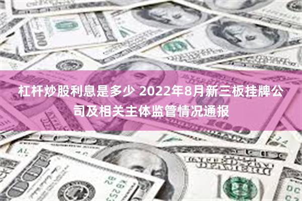 杠杆炒股利息是多少 2022年8月新三板挂牌公司及相关主体监管情况通报