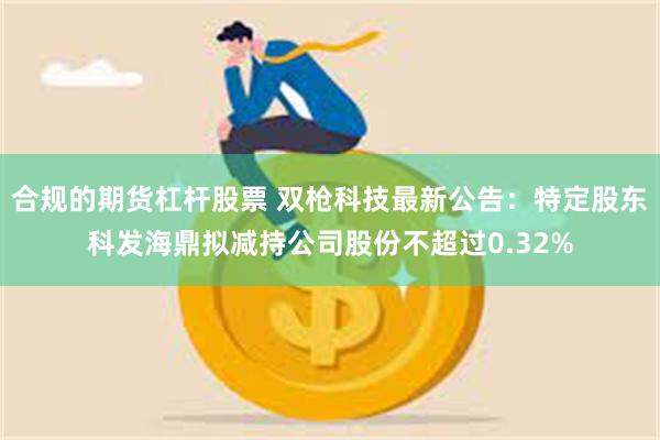 合规的期货杠杆股票 双枪科技最新公告：特定股东科发海鼎拟减持公司股份不超过0.32%