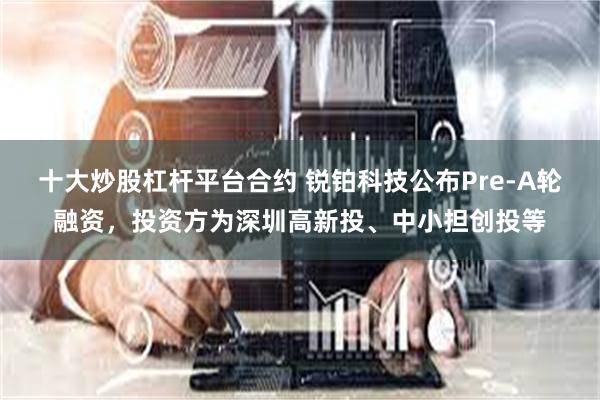 十大炒股杠杆平台合约 锐铂科技公布Pre-A轮融资，投资方为深圳高新投、中小担创投等