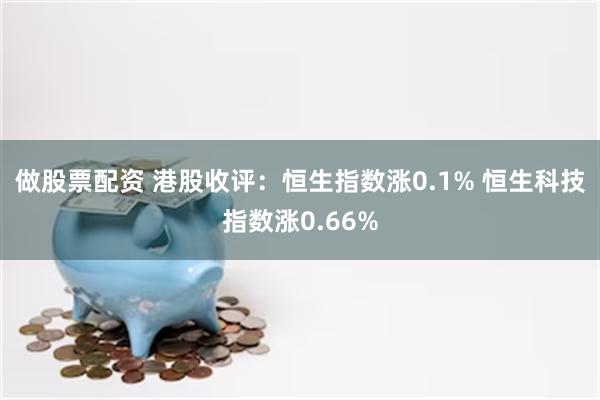 做股票配资 港股收评：恒生指数涨0.1% 恒生科技指数涨0.66%