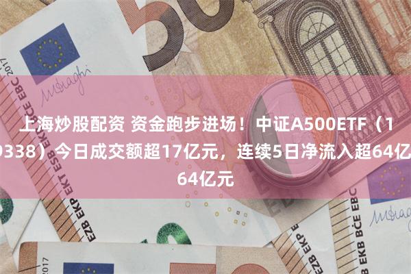 上海炒股配资 资金跑步进场！中证A500ETF（159338）今日成交额超17亿元，连续5日净流入超64亿元