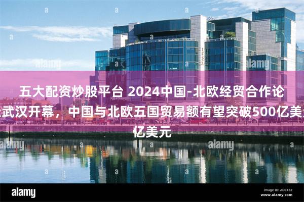 五大配资炒股平台 2024中国-北欧经贸合作论坛武汉开幕，中国与北欧五国贸易额有望突破500亿美元