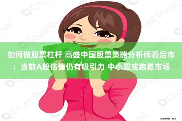 如何做股票杠杆 高盛中国股票策略分析师看后市：当前A股估值仍有吸引力 中小票或跑赢市场