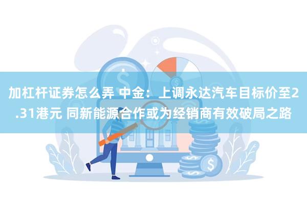 加杠杆证券怎么弄 中金：上调永达汽车目标价至2.31港元 同新能源合作或为经销商有效破局之路