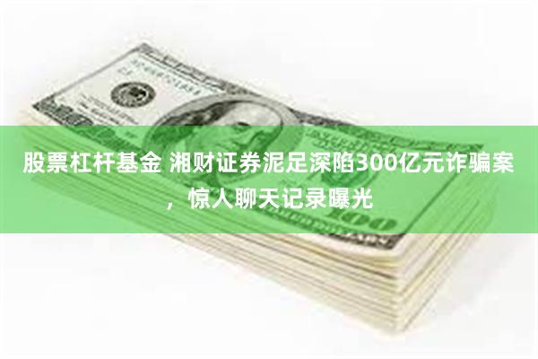 股票杠杆基金 湘财证券泥足深陷300亿元诈骗案，惊人聊天记录曝光