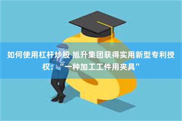 如何使用杠杆炒股 旭升集团获得实用新型专利授权：“一种加工工件用夹具”