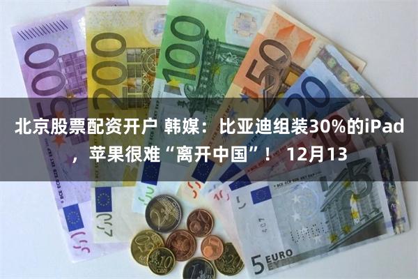 北京股票配资开户 韩媒：比亚迪组装30%的iPad，苹果很难“离开中国”！ 12月13