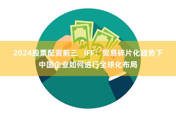 2024股票配资前三   IFF：贸易碎片化趋势下中国企业如何进行全球化布局