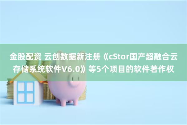 金股配资 云创数据新注册《cStor国产超融合云存储系统软件V6.0》等5个项目的软件著作权