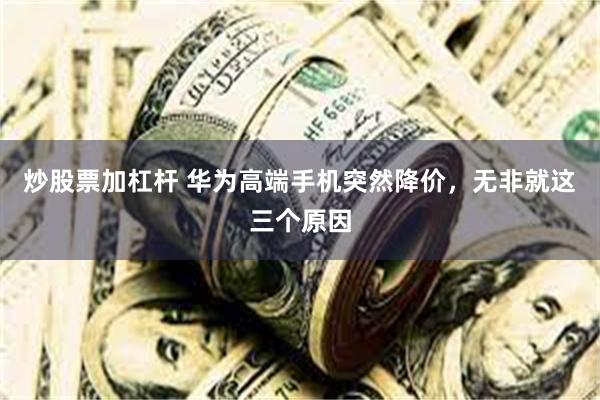 炒股票加杠杆 华为高端手机突然降价，无非就这三个原因