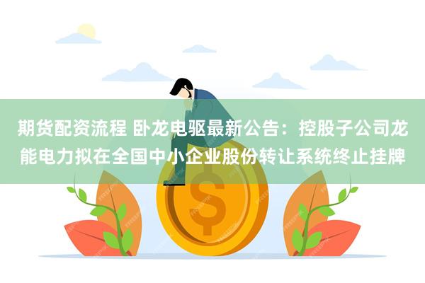 期货配资流程 卧龙电驱最新公告：控股子公司龙能电力拟在全国中小企业股份转让系统终止挂牌