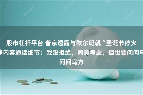 股市杠杆平台 普京透露与欧尔班就“圣诞节停火”等内容通话细节：我没拒绝，同意考虑，但也要问问乌方