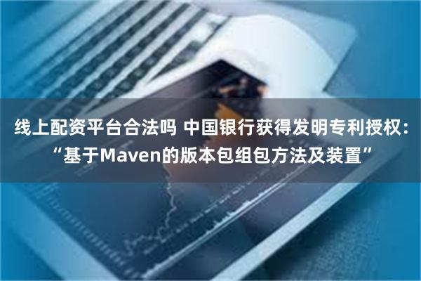 线上配资平台合法吗 中国银行获得发明专利授权：“基于Maven的版本包组包方法及装置”