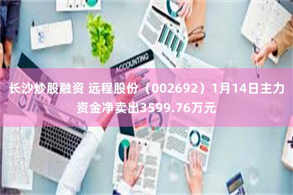 长沙炒股融资 远程股份（002692）1月14日主力资金净卖出3599.76万元