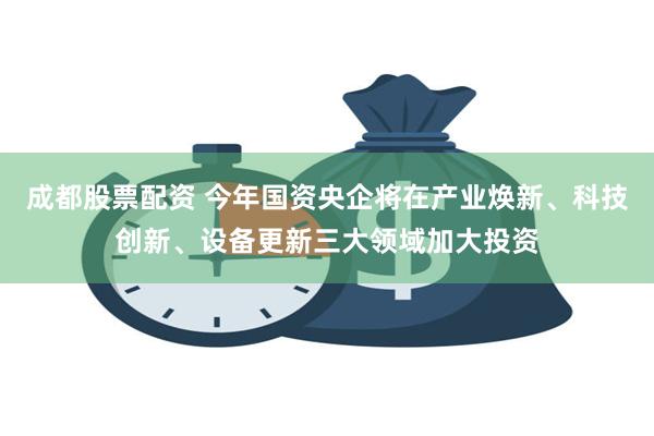 成都股票配资 今年国资央企将在产业焕新、科技创新、设备更新三大领域加大投资