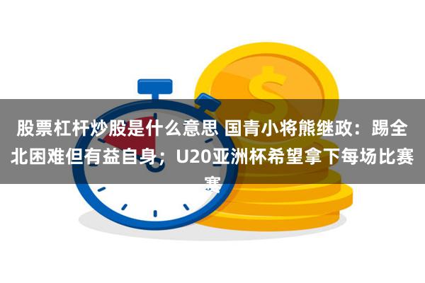 股票杠杆炒股是什么意思 国青小将熊继政：踢全北困难但有益自身；U20亚洲杯希望拿下每场比赛